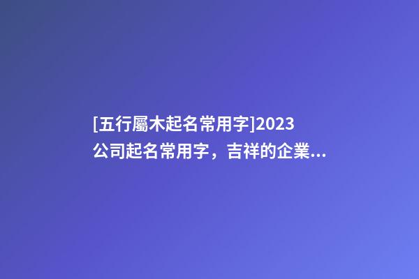 [五行屬木起名常用字]2023公司起名常用字，吉祥的企業名稱要素-第1張-公司起名-玄機派